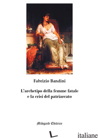 ARCHETIPO DELLA FEMME FATALE E LA CRISI DEL PATRIARCATO. NUOVA EDIZ. (L') - BANDINI FABRIZIO