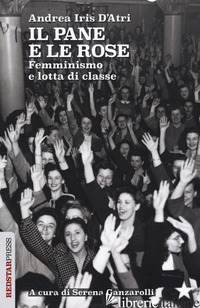 PANE E LE ROSE. FEMMINISMO E LOTTA DI CLASSE (IL) - D'ATRI ANDREA IRIS; GANZAROLLI S. (CUR.)