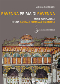 RAVENNA PRIMA DI RAVENNA. MITI E FONDAZIONI DI UNA CAPITALE ROMANA E BIZANTINA - RAVEGNANI GIORGIO