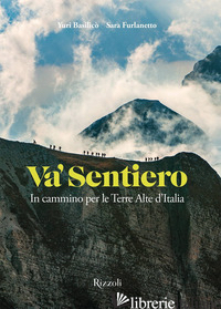VA' SENTIERO. IN CAMMINO PER LE TERRE ALTE D'ITALIA - BASILICO' YURI; FURLANETTO SARA