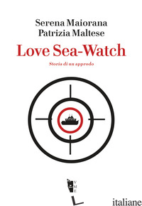 LOVE SEA-WATCH. STORIA DI UN APPRODO - MAIORANA SERENA; MALTESE PATRIZIA