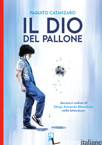 DIO DEL PALLONE. ASCESA E CADUTA DI DIEGO ARMANDO MARADONA NELLA LETTERATURA (IL - CATANZARO PAQUITO