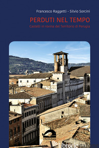 PERDUTI NEL TEMPO. CASTELLI IN ROVINA DEL TERRITORIO DI PERUGIA. COMUNE DI PERUG - RAGGETTI FRANCESCO; SORCINI SILVIO