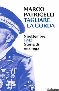TAGLIARE LA CORDA. 9 SETTEMBRE 1943. STORIA DI UNA FUGA - PATRICELLI MARCO