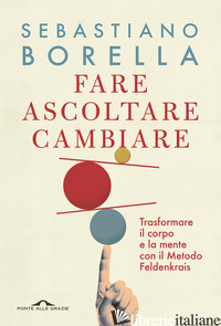 FARE ASCOLTARE CAMBIARE. TRASFORMARE IL CORPO E LA MENTE CON IL METODO FELDENKRA - BORELLA SEBASTIANO