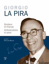GIORGIO LA PIRA SINDACO DI FIRENZE. AMBASCIATORE DI PACE - BALLINI P. L. (CUR.)
