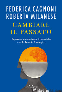 CAMBIARE IL PASSATO. SUPERARE LE ESPERIENZE TRAUMATICHE CON LA TERAPIA STRATEGIC - CAGNONI FEDERICA; MILANESE ROBERTA