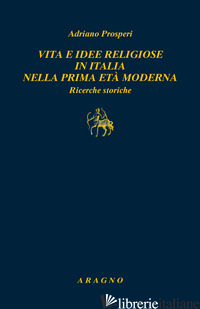 VITA E IDEE RELIGIOSE IN ITALIA NELLA PRIMA ETA' MODERNA. RICERCHE STORICHE - PROSPERI ADRIANO