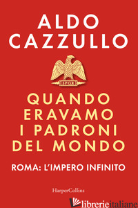 QUANDO ERAVAMO I PADRONI DEL MONDO. ROMA: L'IMPERO INFINITO - CAZZULLO ALDO