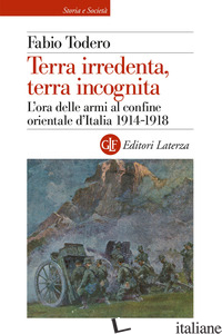 TERRA IRREDENTA, TERRA INCOGNITA. L'ORA DELLE ARMI AL CONFINE ORIENTALE D'ITALIA - TODERO FABIO
