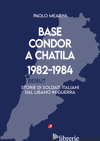 BASE CONDOR A CHATILA 1982-1984. STORIE DI SOLDATI ITALIANI DAL LIBANO IN GUERRA - MEARINI PAOLO