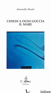 CHIEDI A OGNI GOCCIA IL MARE - SBUELZ ANTONELLA; CUCCHI M. (CUR.)