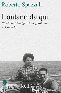 LONTANO DA QUI. STORIA DELL'EMIGRAZIONE GIULIANA NEL MONDO - SPAZZALI ROBERTO