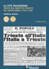 CITTA' ITALIANISSIMA. TRIESTE NEL DIBATTITO POLITICO DEL DOPOGUERRA (1945-1954)  - MAGGI VANESSA