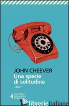 SPECIE DI SOLITUDINE. I DIARI (UNA) - CHEEVER JOHN; CIONI A. (CUR.)