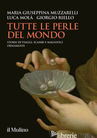 TUTTE LE PERLE DEL MONDO. STORIE DI VIAGGI, SCAMBI E MAGNIFICI ORNAMENTI di MUZZARELLI MARIA GIUSEPPINA; MOLA' LUCA; RIELLO GIORGIO