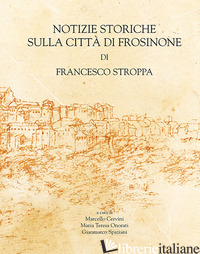 NOTIZIE STORICHE SULLA CITTA' DI FROSINONE DI FRANCESCO STROPPA - CERVINI M. (CUR.); ONORATI M. T. (CUR.); SPAZIANI G. (CUR.)
