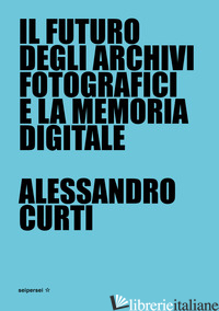 FUTURO DEGLI ARCHIVI FOTOGRAFICI E LA MEMORIA DIGITALE (IL) - CURTI ALESSANDRO; VIGNI S. (CUR.); NARCISI C. (CUR.)