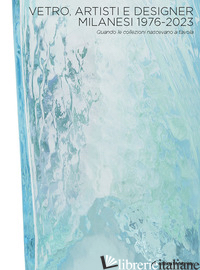 VETRO, ARTISTI E DESIGNER MILANESI 1976-2023. QUANDO LE COLLEZIONI NASCEVANO A T di PEZZOLI S. (CUR.)