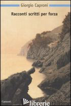 RACCONTI SCRITTI PER FORZA - CAPRONI GIORGIO; DEI A. (CUR.); BALDINI M. (CUR.)