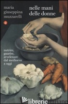 NELLE MANI DELLE DONNE. NUTRIRE, GUARIRE, AVVELENARE DAL MEDIOEVO A OGGI - MUZZARELLI MARIA GIUSEPPINA