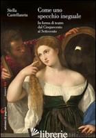 COME UNO SPECCHIO INEGUALE. IN FORMA DI TEATRO DAL CINQUECENTO AL SETTECENTO - CASTELLANETA STELLA