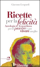 RICETTE PER LA FELICITA'. ANTOLOGIA LEOPARDIANA PER IL PIACERE E PER VIVERE MEGL - LEOPARDI GIACOMO