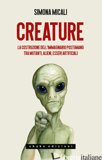 CREATURE. LA COSTRUZIONE DELL'IMMAGINARIO POSTUMANO TRA MUTANTI, ALIENI, ESSERI  - MICALI SIMONA