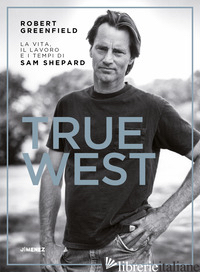 TRUE WEST. LA VITA, IL LAVORO E I TEMPI DI SAM SHEPARD - GREENFIELD ROBERT