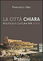 CITTA' CHIARA. POLITICA E CULTURA PER ROMA (LA) - GIRO FRANCESCO