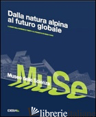 DALLE VETTE ALPINE AL FUTURO GLOBALE. IL MUSEO DELLE SCIENZE DI TRENTO E IL PROG - DINACCI M. L. (CUR.); MARCANTONI M. (CUR.)