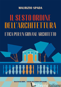 SESTO ORDINE DELL'ARCHITETTURA. ETICA PER UN GIOVANE ARCHITETTO (IL) - SPADA MAURIZIO
