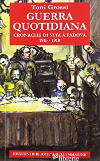 GUERRA QUOTIDIANA. CRONACHE DI VITA A PADOVA 1915-1918 - GROSSI TONI