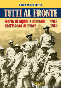 TUTTI AL FRONTE. STORIE DI ALPINI E DINTORNI DALL'ISONZO AL PIAVE. 1915-1918. ED - AVIANI FULVIO GUIDO