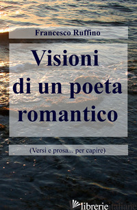 VISIONI DI UN POETA ROMANTICO (VERSI E PROSA... PER CAPIRE) - RUFFINO FRANCESCO
