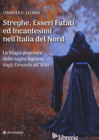 STREGHE, ESSERI FATATI ED INCANTESIMI NELL'ITALIA DEL NORD. LA MAGIA POPOLARE DE - LELAND CHARLES GODFREY