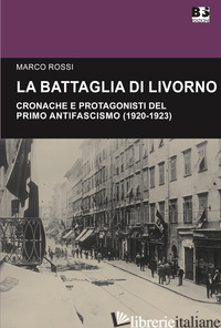 BATTAGLIA DI LIVORNO. CRONACHE E PROTAGONISTI DEL PRIMO ANTIFASCISMO (1920-1923) - ROSSI MARCO