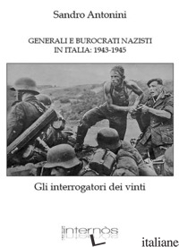 GENERALI E BUROCRATI NAZISTI IN ITALIA: 1943-1945. GLI INTERROGATORI DEI VINTI - ANTONINI SANDRO