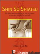 SHIN SO SHIATSU. RISTABILIRE L'EQUILIBRIO NEI SISTEMI ENERGETICI PIU' PROFONDI - SAITO TETSURO