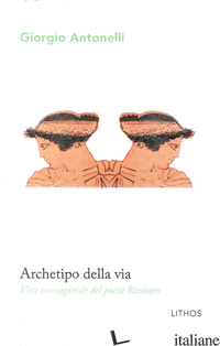 ARCHETIPO DELLA VIA. VITA IMMAGINALE DEL POETA STESICORO - ANTONELLI GIORGIO