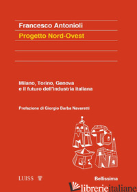 PROGETTO NORD-OVEST. MILANO, TORINO, GENOVA E IL FUTURO DELL'INDUSTRIA ITALIANA - ANTONIOLI FRANCESCO