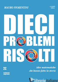 DIECI PROBLEMI RISOLTI. IDEE MATEMATICHE CHE HANNO FATTO LA STORIA - FIORENTINI MAURO