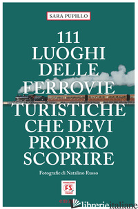 111 LUOGHI DELLE FERROVIE TURISTICHE CHE DEVI PROPRIO SCOPRIRE - PUPILLO SARA