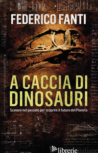 A CACCIA DI DINOSAURI. SCAVARE NEL PASSATO PER SCOPRIRE IL FUTURO DEL PIANETA - FANTI FEDERICO