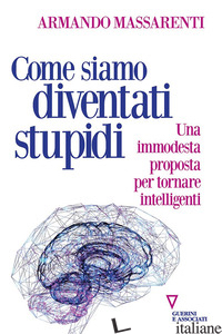 COME SIAMO DIVENTATI STUPIDI. UNA IMMODESTA PROPOSTA PER TORNARE INTELLIGENTI - MASSARENTI ARMANDO