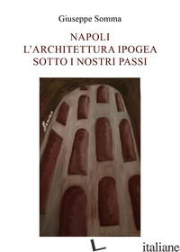 NAPOLI. L'ARCHITETTURA IPOGEA SOTTO I NOSTRI PASSI - SOMMA GIUSEPPE