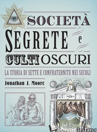 SOCIETA' SEGRETE E CULTI OSCURI. LA STORIA DI SETTE E CONFRATERNITE NEI SECOLI - MOORE JONATHAN J.