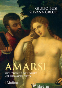 AMARSI. SEDUZIONE E DESIDERIO NEL RINASCIMENTO - BUSI GIULIO; GRECO SILVANA