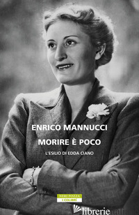 MORIRE E' POCO. L'ESILIO DI EDDA CIANO - MANNUCCI ENRICO