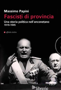 FASCISTI DI PROVINCIA. UNA STORIA POLITICA NELL'ANCONETANO 1919-1945 - PAPINI MASSIMO